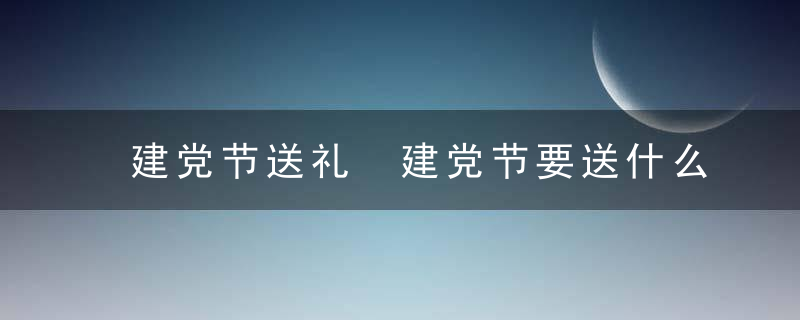 建党节送礼 建党节要送什么礼物比较好